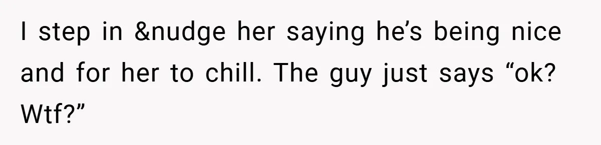 I step in &nudge her saying he’s being nice and for her to chill. The guy just says “ok? Wtf?”