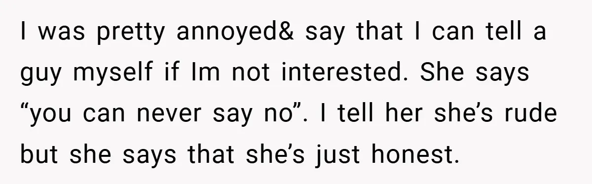 I was pretty annoyed& say that I can tell a guy myself if Im not interested. She says “you can never say no”. I tell her she’s rude but she...