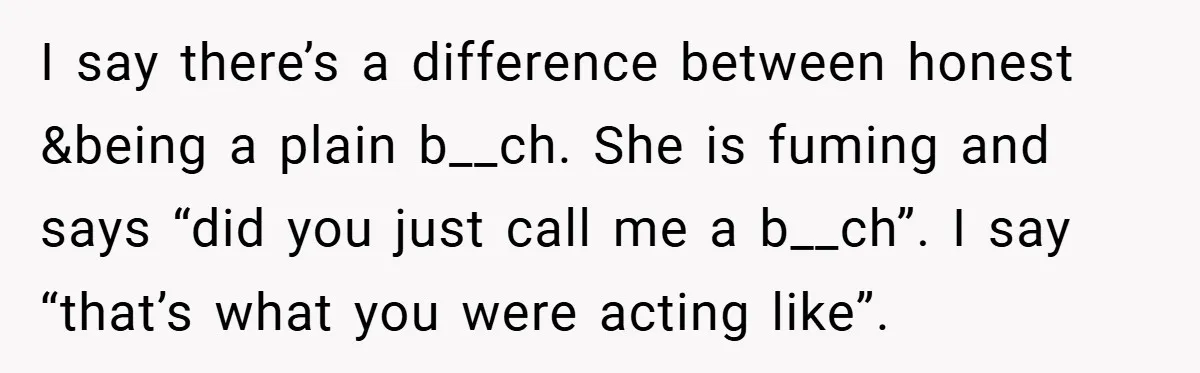 I say there’s a difference between honest &being a plain b__ch. She is fuming and says “did you just call me a b__ch”. I say “that’s what you were acting...