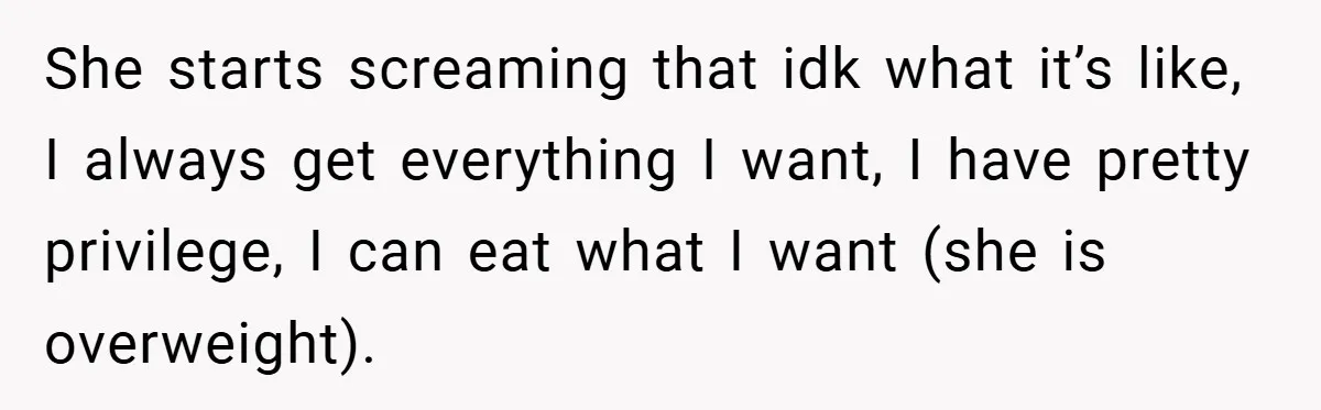 She starts screaming that idk what it’s like, I always get everything I want, I have pretty privilege, I can eat what I want (she is overweight).