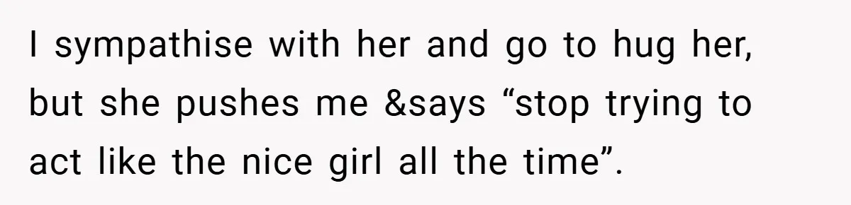 I sympathise with her and go to hug her, but she pushes me &says “stop trying to act like the nice girl all the time”.