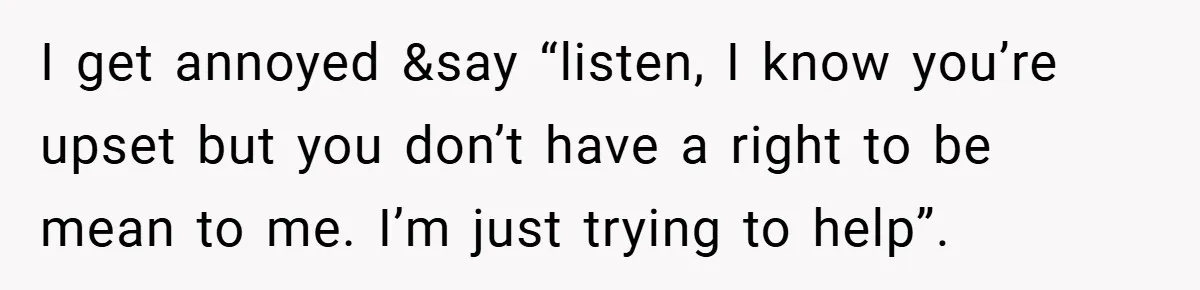I get annoyed &say “listen, I know you’re upset but you don’t have a right to be mean to me. I’m just trying to help”.