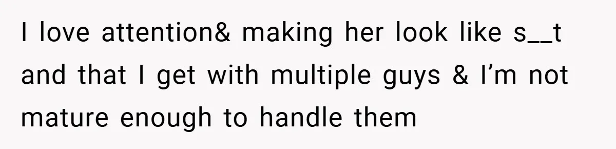 I love attention& making her look like s__t and that I get with multiple guys & I’m not mature enough to handle them