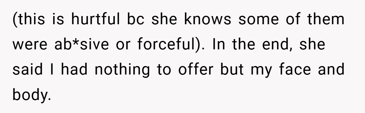 (this is hurtful bc she knows some of them were ab*sive or forceful). In the end, she said I had nothing to offer but my face and body.