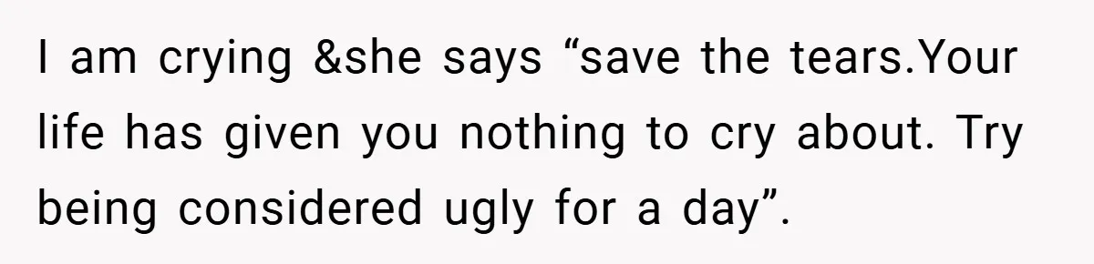 I am crying &she says “save the tears.Your life has given you nothing to cry about. Try being considered ugly for a day”.