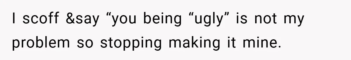 I scoff &say “you being “ugly” is not my problem so stopping making it mine.