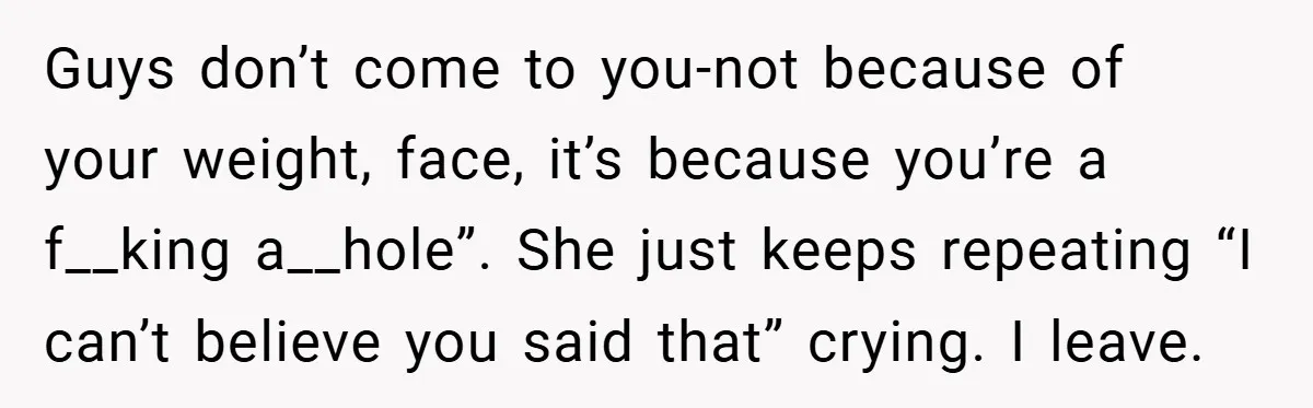 Guys don’t come to you-not because of your weight, face, it’s because you’re a f__king a__hole”. She just keeps repeating “I can’t believe you said that” crying. I leave.