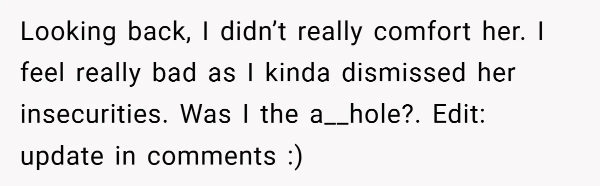 Looking back, I didn’t really comfort her. I feel really bad as I kinda dismissed her insecurities. Was I the a__hole?. Edit: update in comments :)