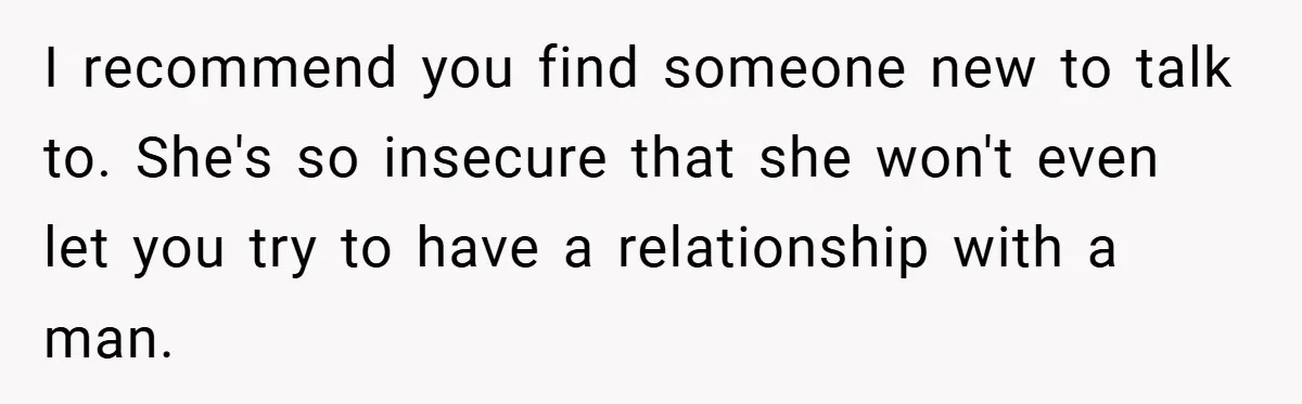 I recommend you find someone new to talk to. She's so insecure that she won't even let you try to have a relationship with a man.