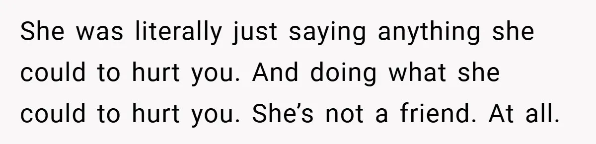 She was literally just saying anything she could to hurt you. And doing what she could to hurt you. She’s not a friend. At all.
