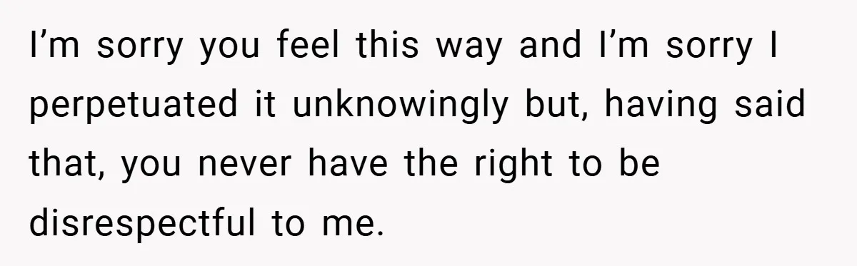 I’m sorry you feel this way and I’m sorry I perpetuated it unknowingly but, having said that, you never have the right to be disrespectful to me.