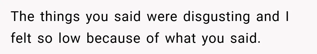 The things you said were disgusting and I felt so low because of what you said.