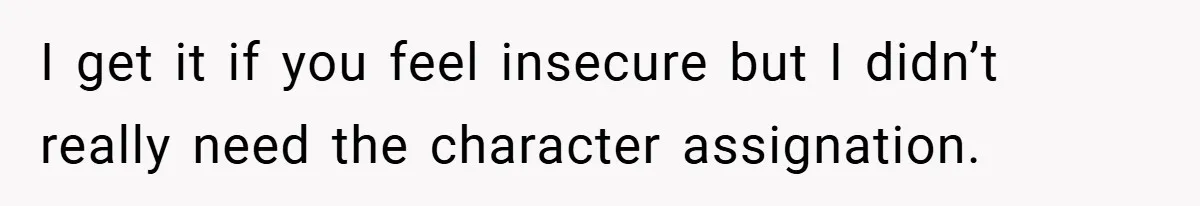 I get it if you feel insecure but I didn’t really need the character assignation.