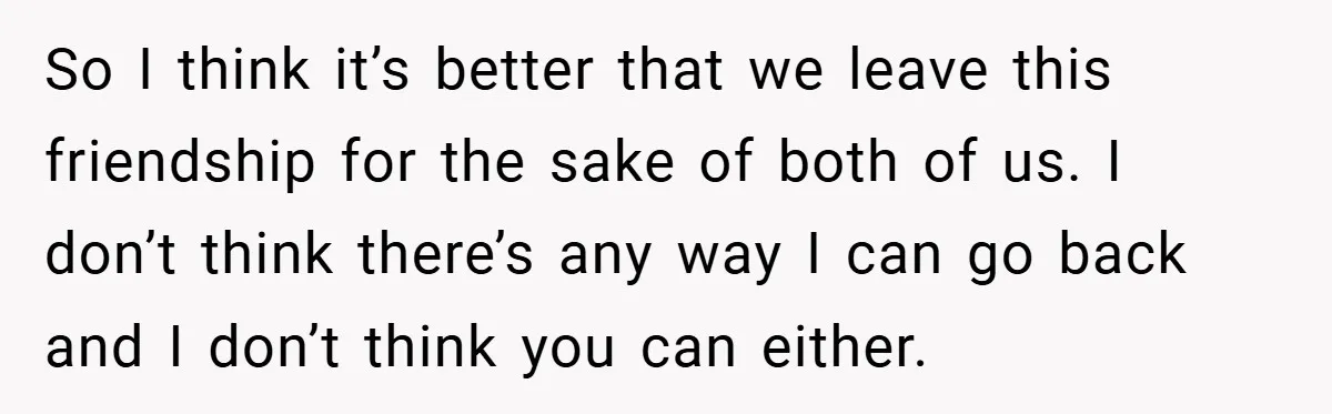 So I think it’s better that we leave this friendship for the sake of both of us. I don’t think there’s any way I can go back and I don’t...