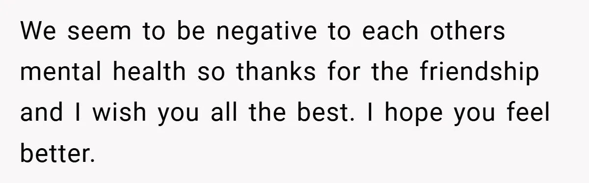 We seem to be negative to each others mental health so thanks for the friendship and I wish you all the best. I hope you feel better.