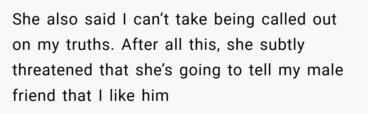 She also said I can’t take being called out on my truths. After all this, she subtly threatened that she’s going to tell my male friend that I like him