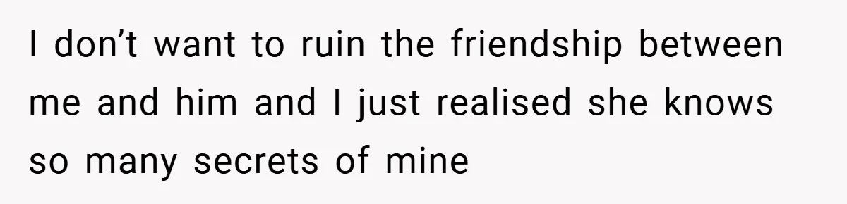 I don’t want to ruin the friendship between me and him and I just realised she knows so many secrets of mine