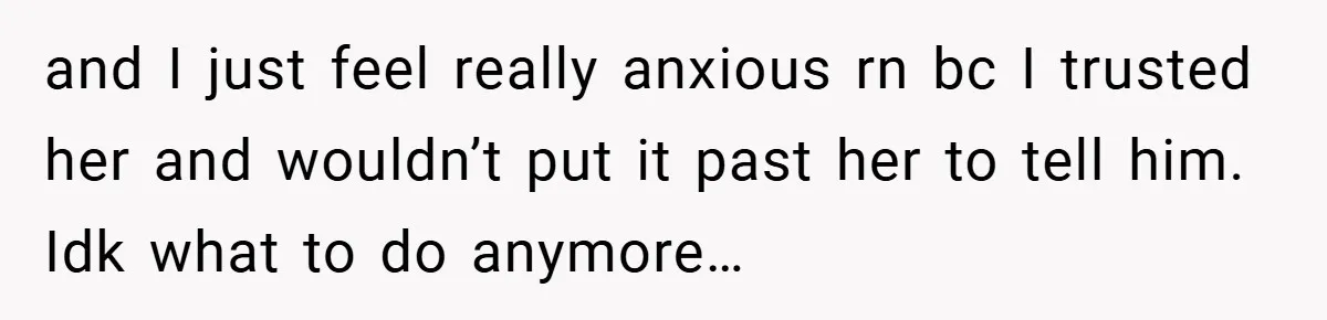 and I just feel really anxious rn bc I trusted her and wouldn’t put it past her to tell him. Idk what to do anymore…
