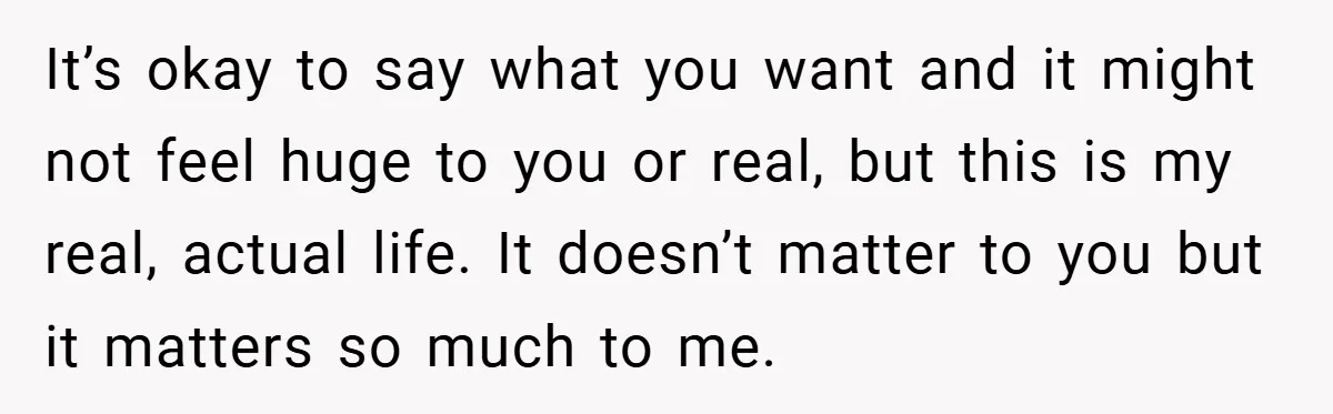 It’s okay to say what you want and it might not feel huge to you or real, but this is my real, actual life. It doesn’t matter to you but...
