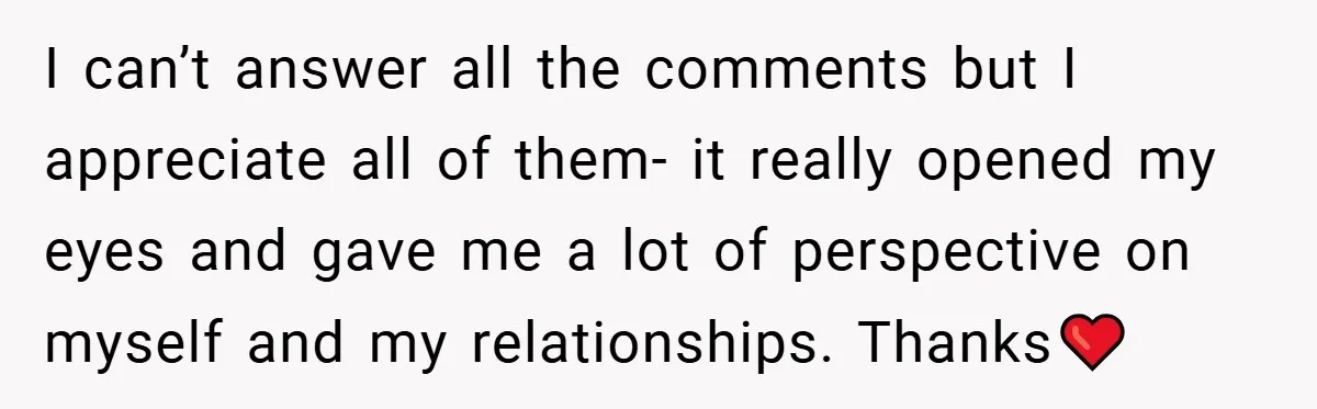 I can’t answer all the comments but I appreciate all of them- it really opened my eyes and gave me a lot of perspective on myself and my relationships. Thanks❤️