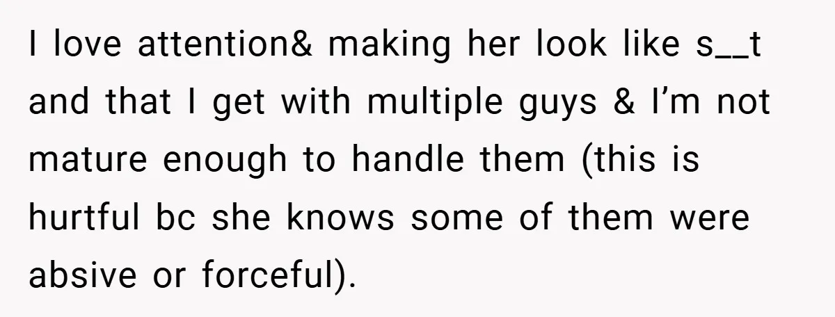 I love attention& making her look like s__t and that I get with multiple guys & I’m not mature enough to handle them (this is hurtful bc she knows some...