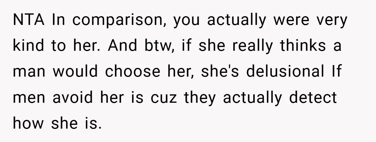 NTA In comparison, you actually were very kind to her. And btw, if she really thinks a man would choose her, she's delusional If men avoid her is cuz they...