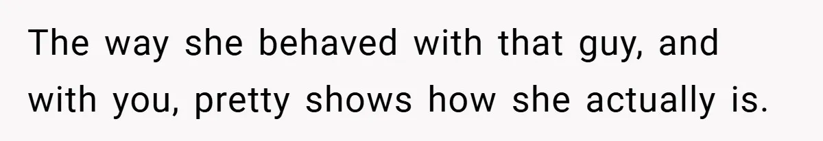 The way she behaved with that guy, and with you, pretty shows how she actually is.