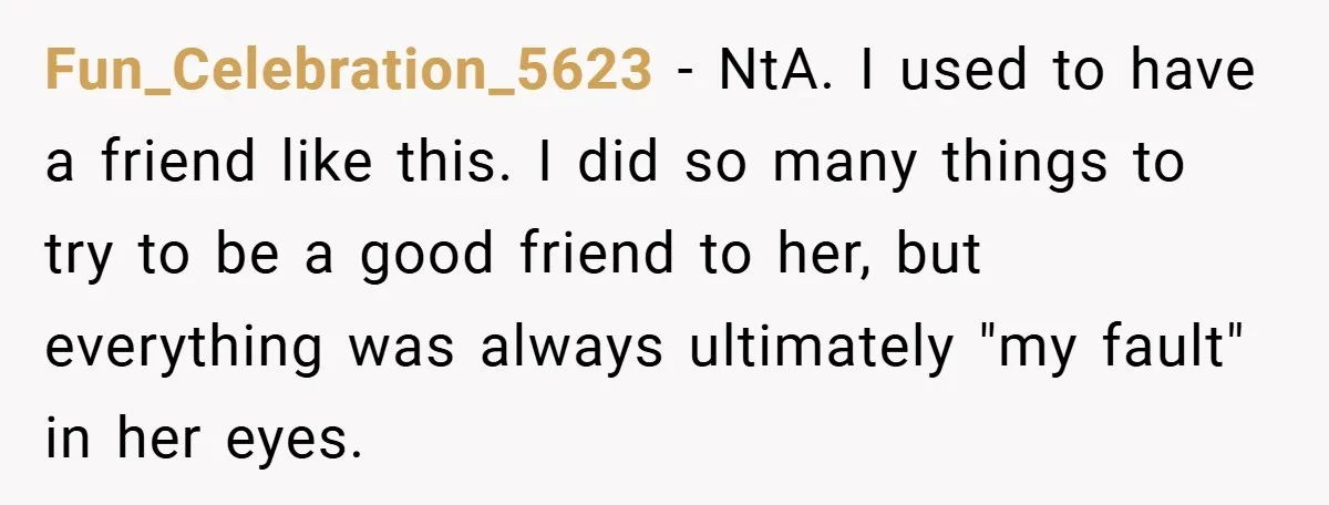 Fun_Celebration_5623 − NtA. I used to have a friend like this. I did so many things to try to be a good friend to her, but everything was always ultimately...