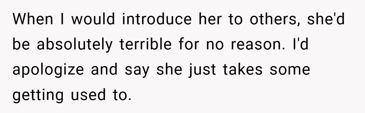 When I would introduce her to others, she'd be absolutely terrible for no reason. I'd apologize and say she just takes some getting used to.