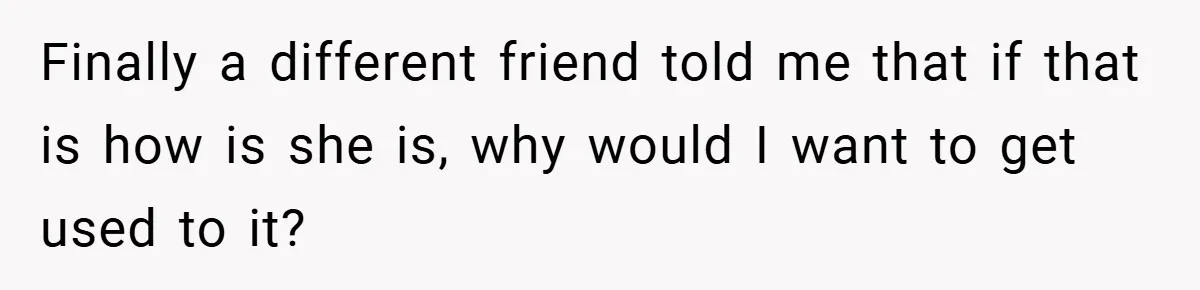 Finally a different friend told me that if that is how is she is, why would I want to get used to it?