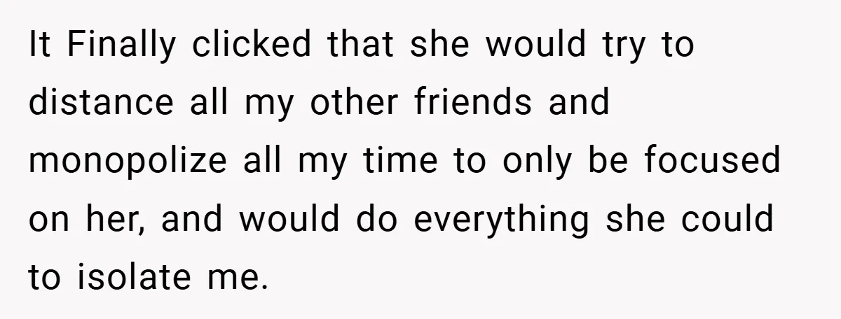 It Finally clicked that she would try to distance all my other friends and monopolize all my time to only be focused on her, and would do everything she could...