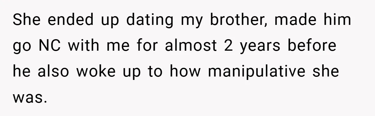 She ended up dating my brother, made him go NC with me for almost 2 years before he also woke up to how manipulative she was.