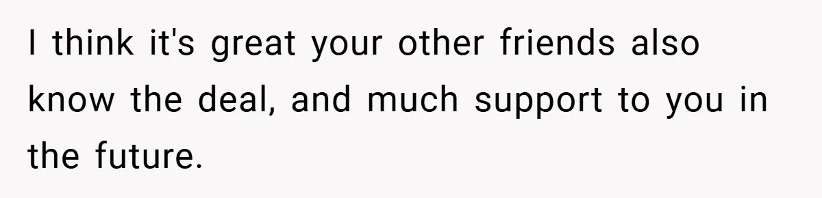 I think it's great your other friends also know the deal, and much support to you in the future.