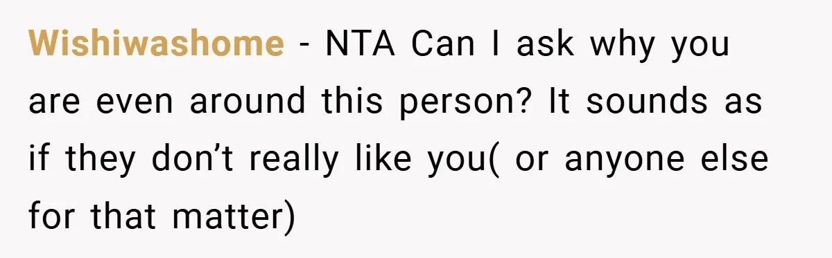 Wishiwashome − NTA Can I ask why you are even around this person? It sounds as if they don’t really like you( or anyone else for that matter)