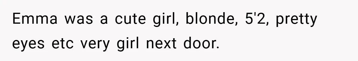 Emma was a cute girl, blonde, 5'2, pretty eyes etc very girl next door.