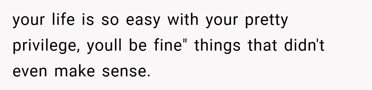your life is so easy with your pretty privilege, youll be fine" things that didn't even make sense.