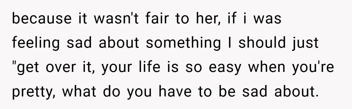 because it wasn't fair to her, if i was feeling sad about something I should just "get over it, your life is so easy when you're pretty, what do you...
