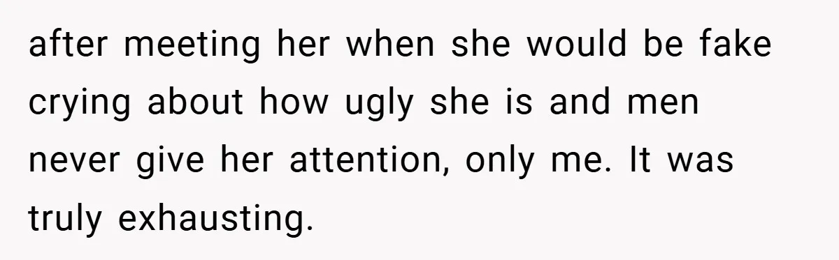 after meeting her when she would be fake crying about how ugly she is and men never give her attention, only me. It was truly exhausting.