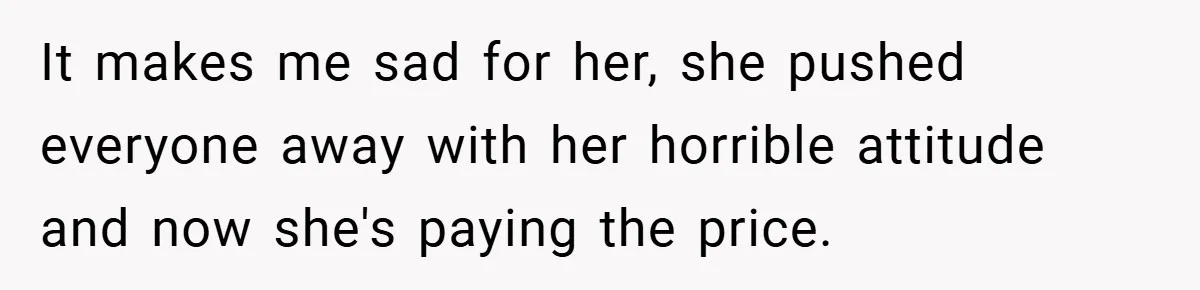 It makes me sad for her, she pushed everyone away with her horrible attitude and now she's paying the price.