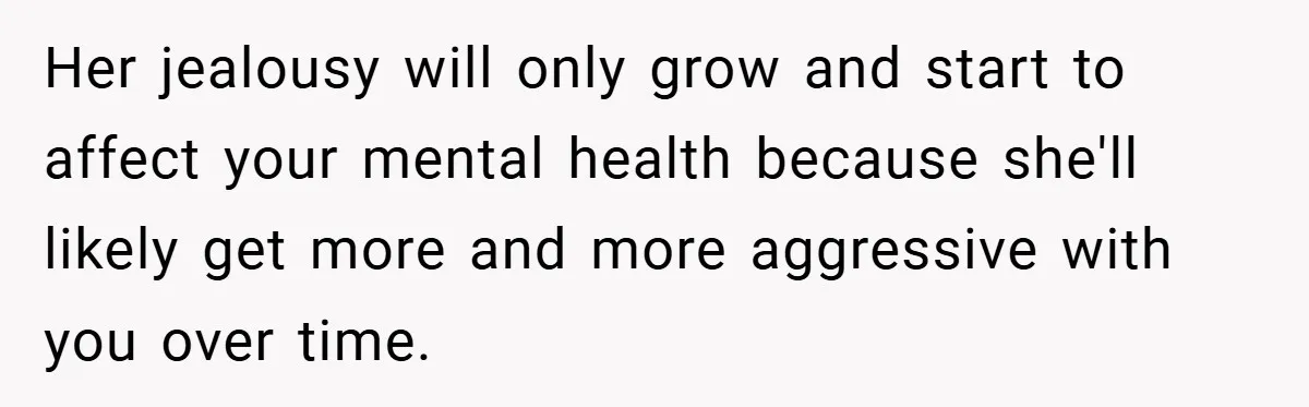 Her jealousy will only grow and start to affect your mental health because she'll likely get more and more aggressive with you over time.