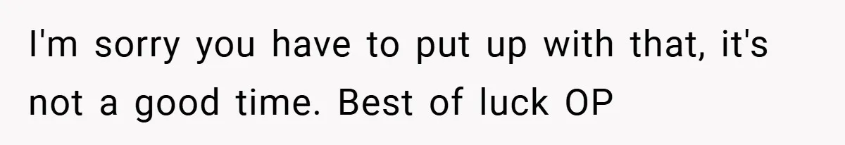 I'm sorry you have to put up with that, it's not a good time. Best of luck OP