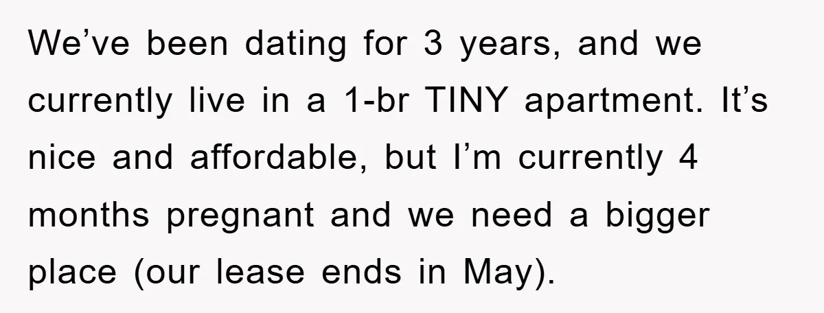 We’ve been dating for 3 years, and we currently live in a 1-br TINY apartment. It’s nice and affordable, but I’m currently 4 months pregnant and we need a bigger...
