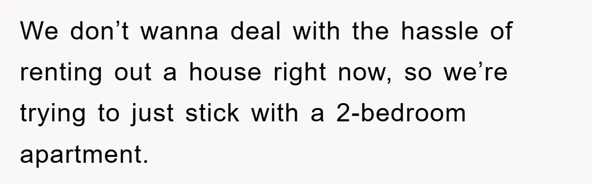 We don’t wanna deal with the hassle of renting out a house right now, so we’re trying to just stick with a 2-bedroom apartment.