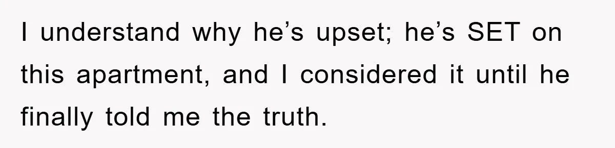I understand why he’s upset; he’s SET on this apartment, and I considered it until he finally told me the truth.