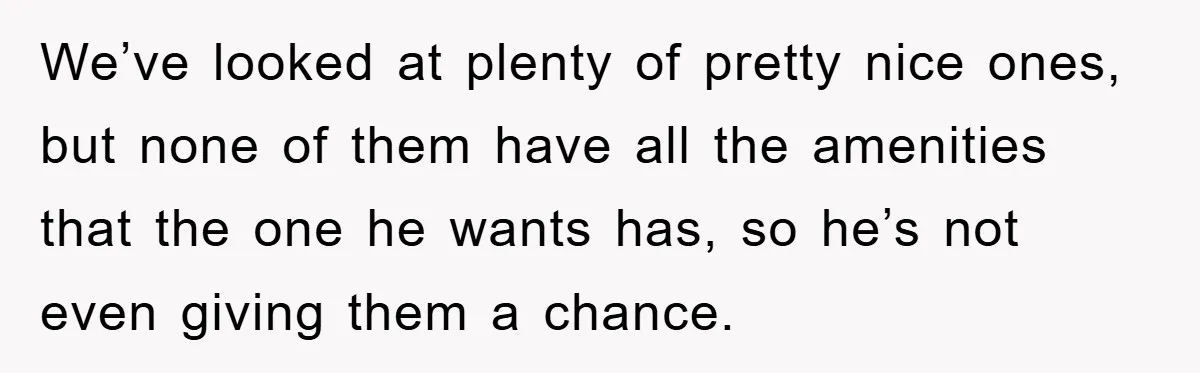 We’ve looked at plenty of pretty nice ones, but none of them have all the amenities that the one he wants has, so he’s not even giving them a chance.