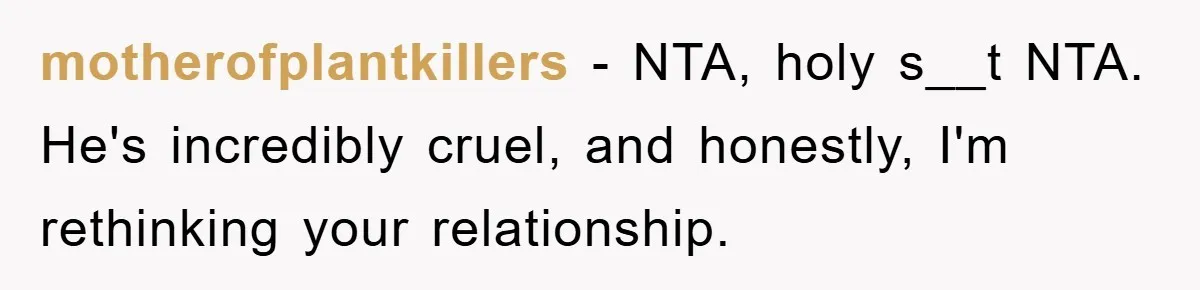 motherofplantkillers − NTA, holy s__t NTA. He's incredibly cruel, and honestly, I'm rethinking your relationship.