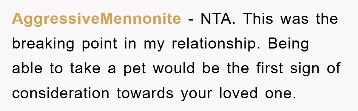 AggressiveMennonite − NTA. This was the breaking point in my relationship. Being able to take a pet would be the first sign of consideration towards your loved one.