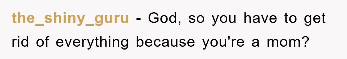 the_shiny_guru − God, so you have to get rid of everything because you're a mom?