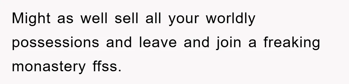 Might as well sell all your worldly possessions and leave and join a freaking monastery ffss.