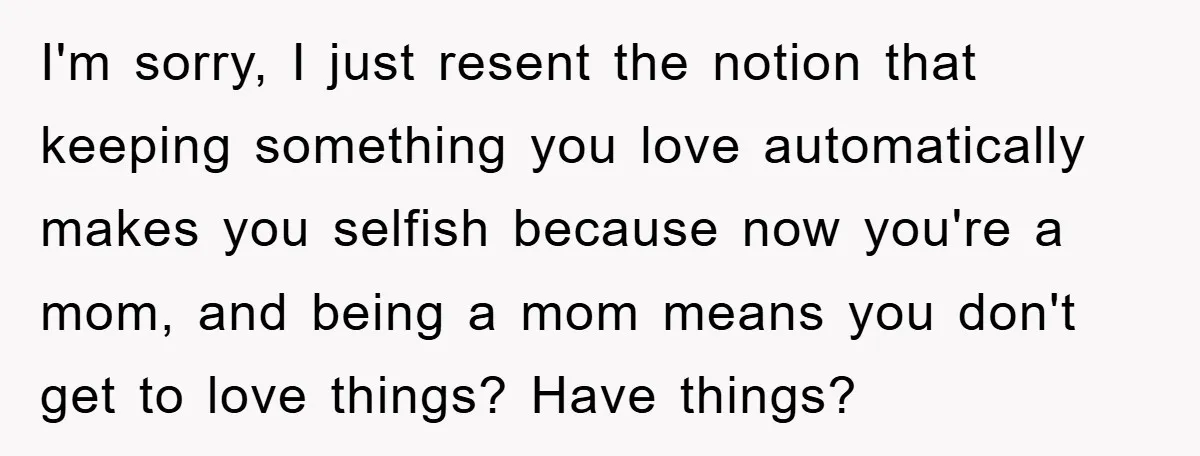 I'm sorry, I just resent the notion that keeping something you love automatically makes you selfish because now you're a mom, and being a mom means you don't get to...